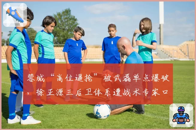 蓉城“高位逼抢”被武磊单点爆破,徐正源三后卫体系遭战术专家口诛笔伐