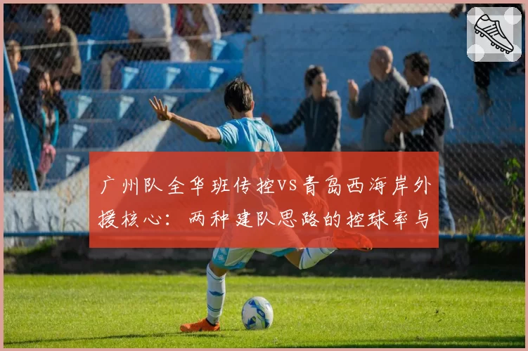 广州队全华班传控vs青岛西海岸外援核心:两种建队思路的控球率与射门转化率分析