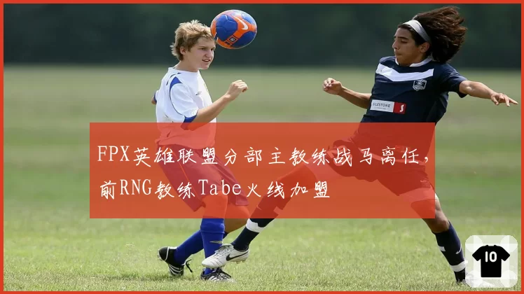 FPX英雄联盟分部主教练战马离任，前RNG教练Tabe火线加盟