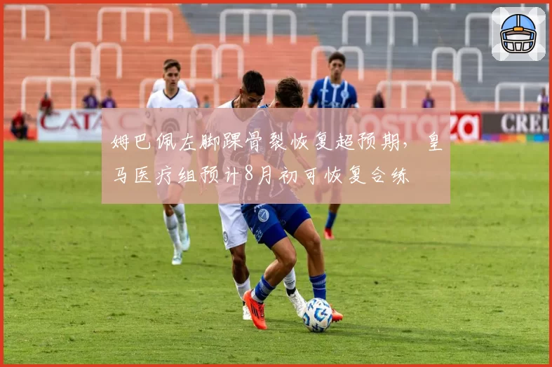 姆巴佩左脚踝骨裂恢复超预期，皇马医疗组预计8月初可恢复合练