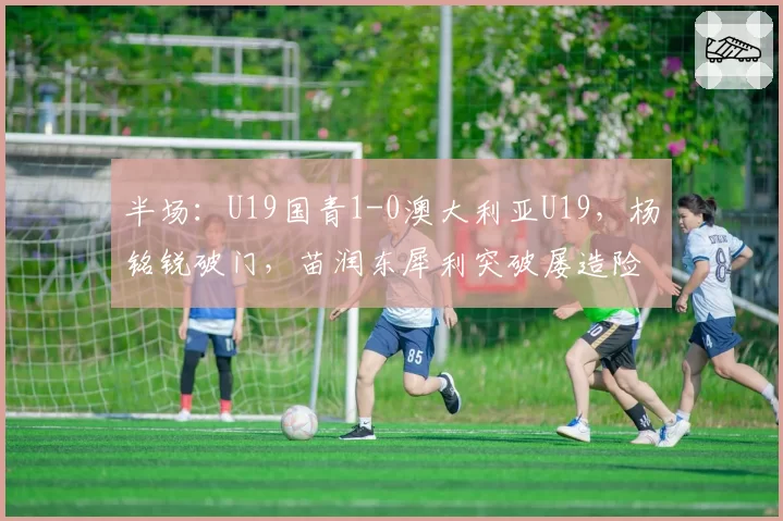 半场：U19国青1-0澳大利亚U19，杨铭锐破门，苗润东犀利突破屡造险