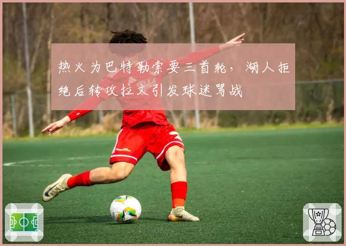热火为巴特勒索要三首轮，湖人拒绝后转攻拉文引发球迷骂战