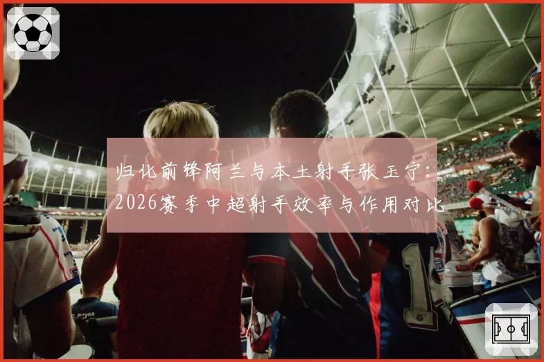 归化前锋阿兰与本土射手张玉宁：2026赛季中超射手效率与作用对比