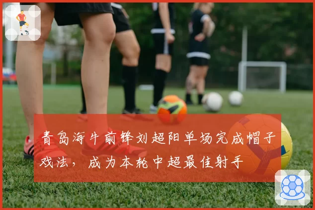 青岛海牛前锋刘超阳单场完成帽子戏法,成为本轮中超最佳射手