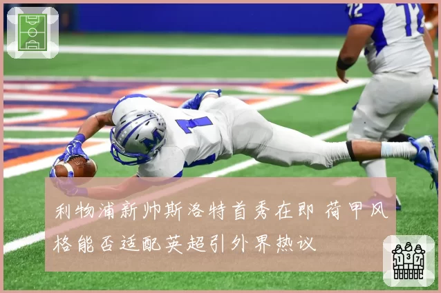 利物浦新帅斯洛特首秀在即 荷甲风格能否适配英超引外界热议