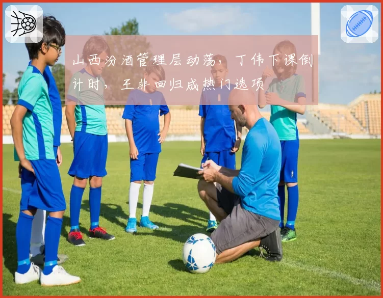 山西汾酒管理层动荡,丁伟下课倒计时,王非回归成热门选项