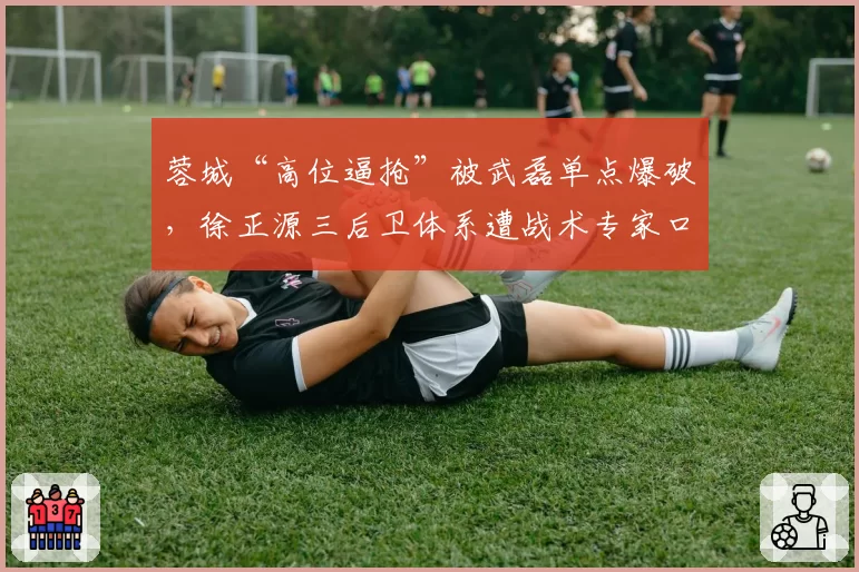 蓉城“高位逼抢”被武磊单点爆破，徐正源三后卫体系遭战术专家口诛笔伐