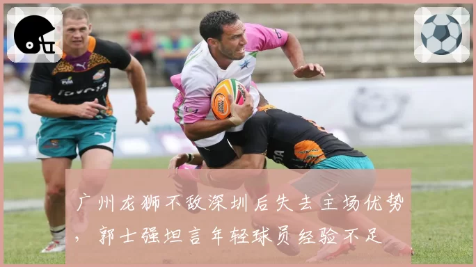 广州龙狮不敌深圳后失去主场优势，郭士强坦言年轻球员经验不足
