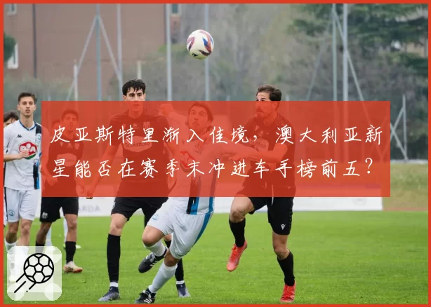 皮亚斯特里渐入佳境，澳大利亚新星能否在赛季末冲进车手榜前五？
