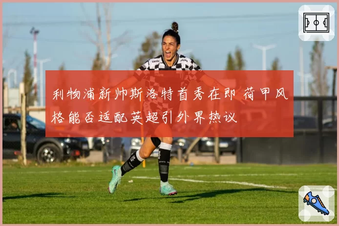 利物浦新帅斯洛特首秀在即 荷甲风格能否适配英超引外界热议