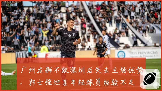 广州龙狮不敌深圳后失去主场优势，郭士强坦言年轻球员经验不足