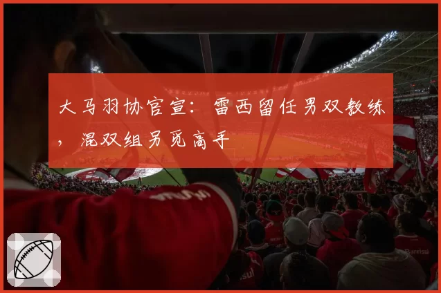 大马羽协官宣：雷西留任男双教练，混双组另觅高手