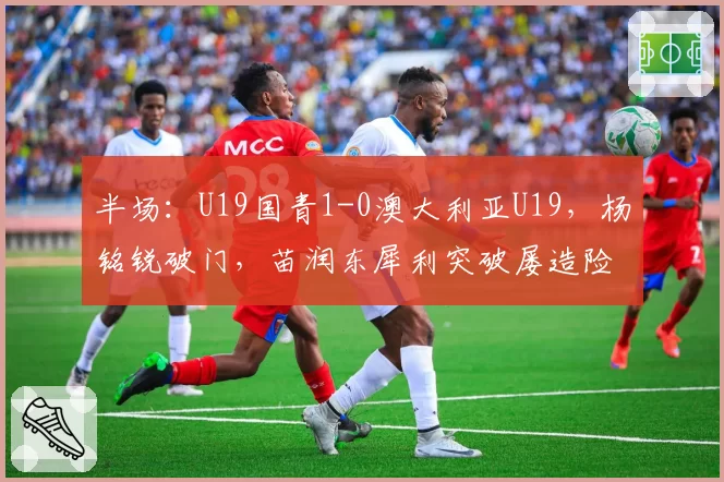 半场:U19国青1-0澳大利亚U19,杨铭锐破门,苗润东犀利突破屡造险