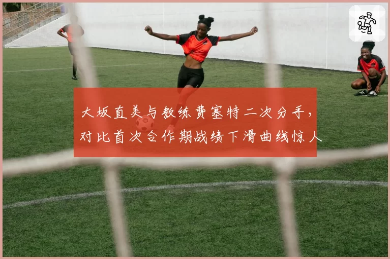 大坂直美与教练费塞特二次分手，对比首次合作期战绩下滑曲线惊人相似