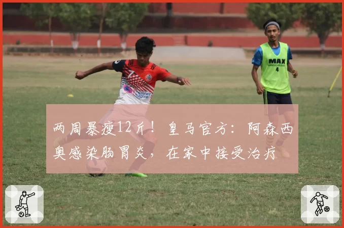 两周暴瘦12斤！皇马官方：阿森西奥感染肠胃炎，在家中接受治疗