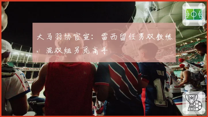 大马羽协官宣：雷西留任男双教练，混双组另觅高手