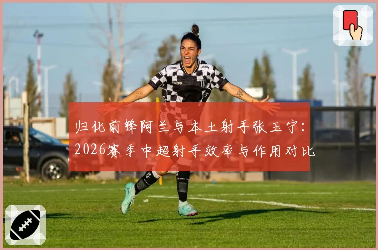 归化前锋阿兰与本土射手张玉宁：2026赛季中超射手效率与作用对比