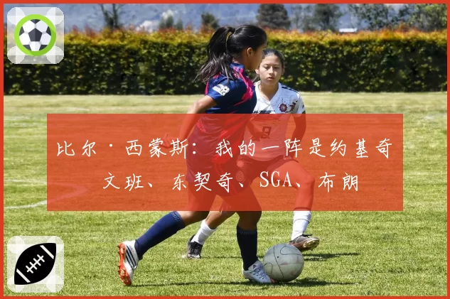 比尔·西蒙斯：我的一阵是约基奇、文班、东契奇、SGA、布朗