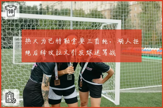 热火为巴特勒索要三首轮，湖人拒绝后转攻拉文引发球迷骂战