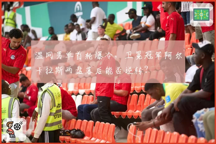 温网男单首轮爆冷,卫冕冠军阿尔卡拉斯两盘落后能否逆转?