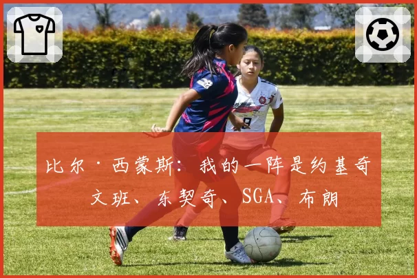 比尔·西蒙斯：我的一阵是约基奇、文班、东契奇、SGA、布朗