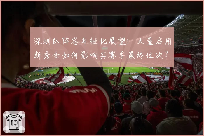 深圳队阵容年轻化展望：大量启用新秀会如何影响其赛季最终位次？