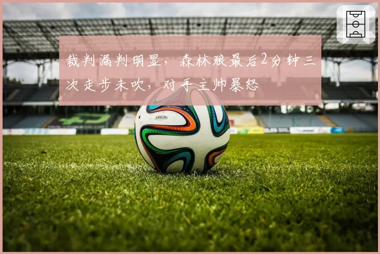 裁判漏判明显，森林狼最后2分钟三次走步未吹，对手主帅暴怒