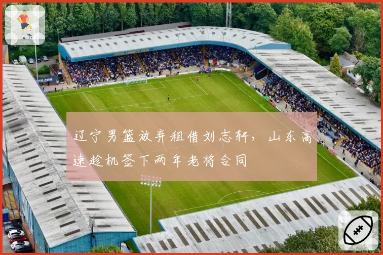辽宁男篮放弃租借刘志轩，山东高速趁机签下两年老将合同