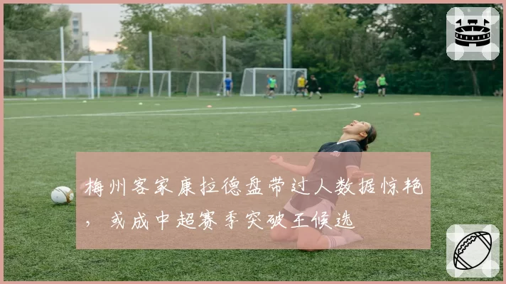 梅州客家康拉德盘带过人数据惊艳，或成中超赛季突破王候选