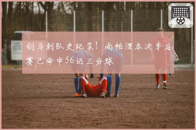 创马刺队史纪录！尚帕涅本次季后赛已命中56记三分球