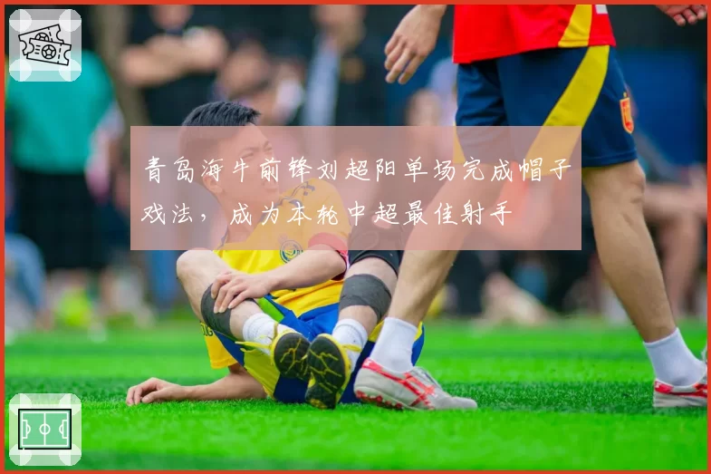 青岛海牛前锋刘超阳单场完成帽子戏法,成为本轮中超最佳射手