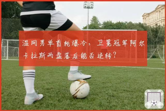 温网男单首轮爆冷,卫冕冠军阿尔卡拉斯两盘落后能否逆转?
