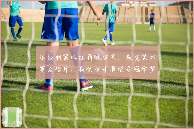 法拉利策略组再酿苦果,勒克莱尔赛后怒斥:我们亲手葬送争冠希望